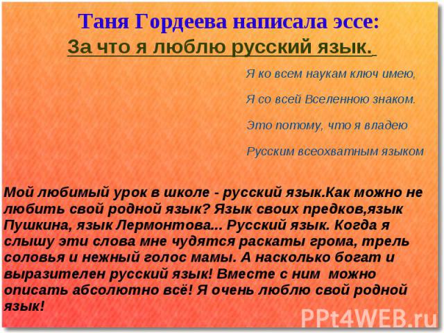 Таня Гордеева написала эссе:За что я люблю русский язык. Я ко всем наукам ключ имею,Я со всей Вселенною знаком.Это потому, что я владею Русским всеохватным языком Мой любимый урок в школе - русский язык.Как можно не любить свой родной язык? Язык сво…