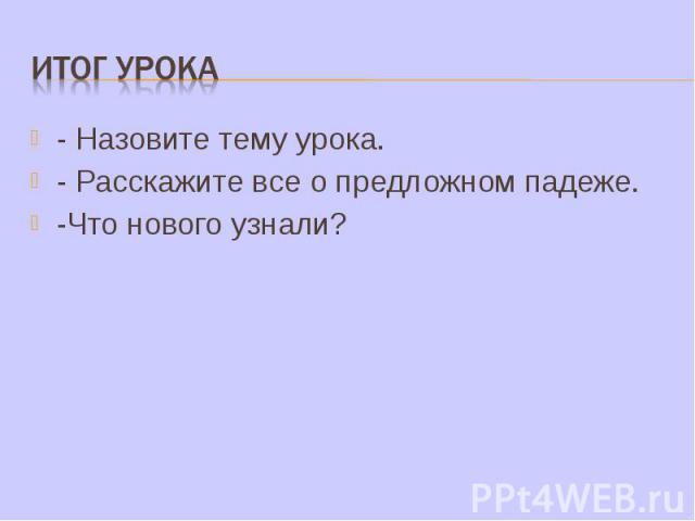 Итог урока - Назовите тему урока.- Расскажите все о предложном падеже.-Что нового узнали?