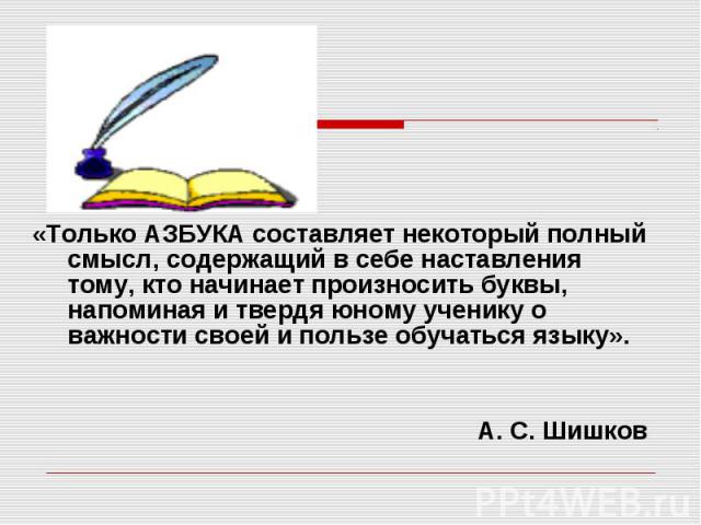 «Только АЗБУКА составляет некоторый полный смысл, содержащий в себе наставления тому, кто начинает произносить буквы, напоминая и твердя юному ученику о важности своей и пользе обучаться языку».А. С. Шишков