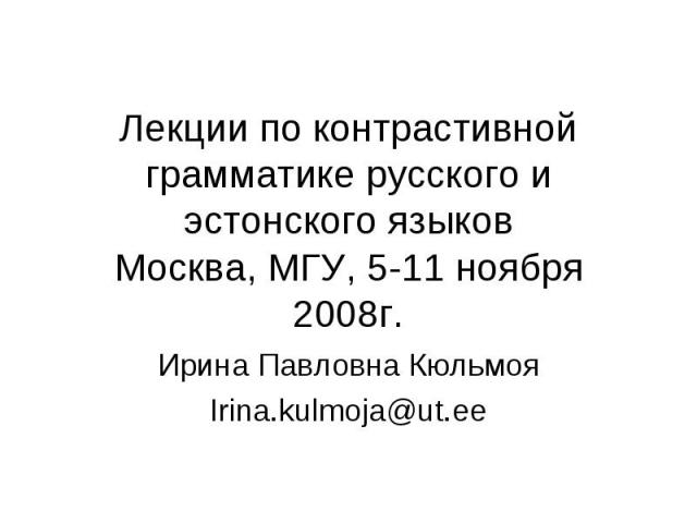 Лекции по контрастивной грамматике русского и эстонского языковМосква, МГУ, 5-11 ноября 2008г. Ирина Павловна КюльмояIrina.kulmoja@ut.ee