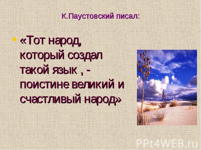 К.Паустовский писал: «Тот народ, который создал такой язык , - поистине великий и счастливый народ»