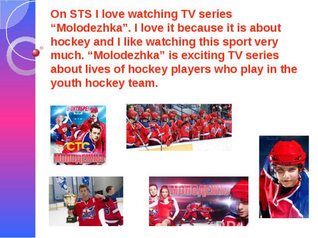 On STS I love watching TV series “Molodezhka”. I love it because it is about hockey and I like watching this sport very much. “Molodezhka” is exciting TV series about lives of hockey players who play in the youth hockey team.
