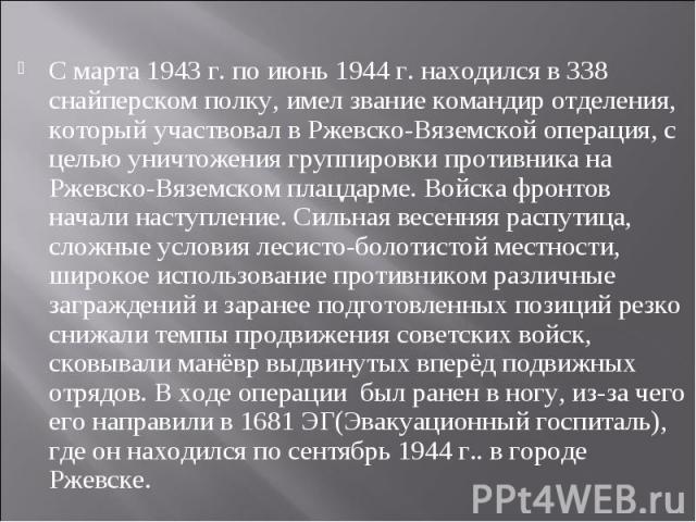 С марта 1943 г. по июнь 1944 г. находился в 338 снайперском полку, имел звание командир отделения, который участвовал в Ржевско-Вяземской операция, с целью уничтожения группировки противника на Ржевско-Вяземском плацдарме. Войска фронтов начали наст…