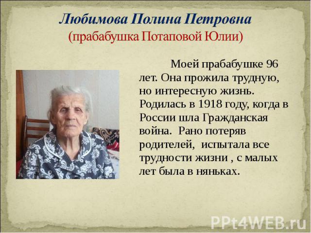 Моей прабабушке 96 лет. Она прожила трудную, но интересную жизнь. Родилась в 1918 году, когда в России шла Гражданская война. Рано потеряв родителей, испытала все трудности жизни , с малых лет была в няньках. Моей прабабушке 96 лет. Она прожила труд…
