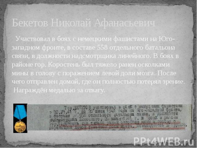 Бекетов Николай Афанасьевич Участвовал в боях с немецкими фашистами на Юго-западном фронте, в составе 558 отдельного батальона связи, в должности надсмотрщика линейного. В боях в районе гор. Коростень был тяжело ранен осколками мины в голову с пораж…