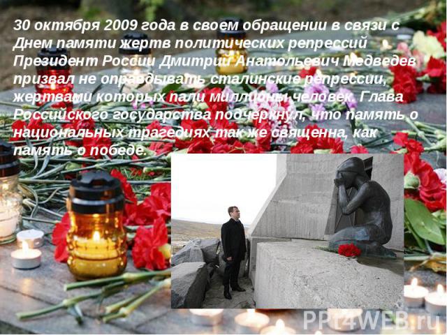 30 октября 2009 года в своем обращении в связи с Днем памяти жертв политических репрессий Президент России Дмитрий Анатольевич Медведев призвал не оправдывать сталинские репрессии, жертвами которых пали миллионы человек. Глава Российского государств…