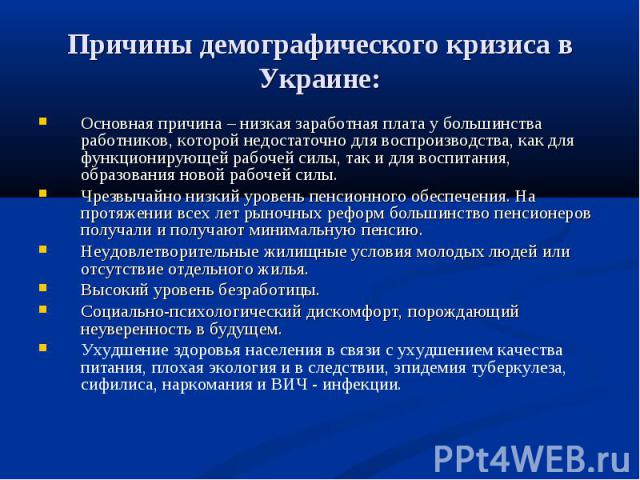 Причины демографического кризиса в Украине: Основная причина – низкая заработная плата у большинства работников, которой недостаточно для воспроизводства, как для функционирующей рабочей силы, так и для воспитания, образования новой рабочей силы.Чре…