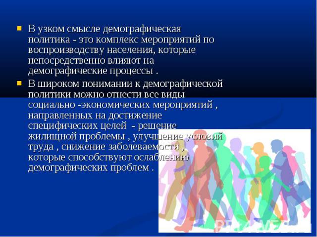 В узком смысле демографическая политика - это комплекс мероприятий по воспроизводству населения, которые непосредственно влияют на демографические процессы . В широком понимании к демографической политики можно отнести все виды социально -экономичес…