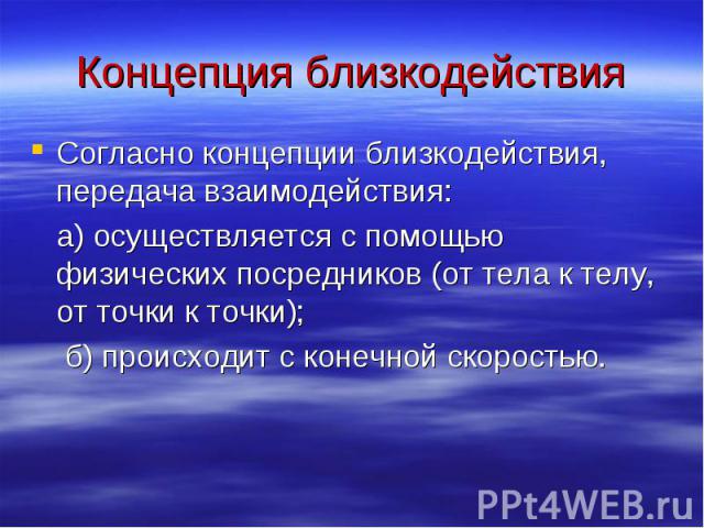 Концепция близкодействия Согласно концепции близкодействия, передача взаимодействия: а) осуществляется с помощью физических посредников (от тела к телу, от точки к точки); б) происходит с конечной скоростью.