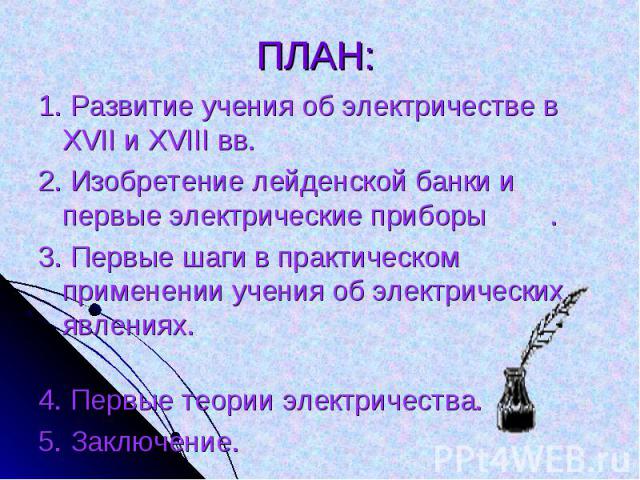 1. Развитие учения об электричестве в XVII и XVIII вв. 2. Изобретение лейденской банки и первые электрические приборы.3. Первые шаги в практическом применении учения об электрических явлениях. 4. Первые теории электричества.5. Заключение.