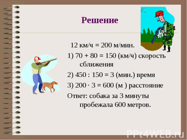 Решение 12 км/ч = 200 м/мин.1) 70 + 80 = 150 (км/ч) скорость сближения2) 450 : 150 = 3 (мин.) время3) 200 · 3 = 600 (м ) расстояниеОтвет: собака за 3 минуты пробежала 600 метров.