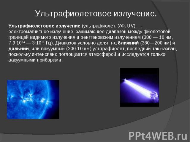 Ультрафиолетовое излучение. Ультрафиолетовое излучение (ультрафиолет, УФ, UV) — электромагнитное излучение, занимающее диапазон между фиолетовой границей видимого излучения и рентгеновским излучением (380 — 10 нм, 7,9·1014 — 3·1016 Гц). Диапазон усл…