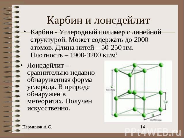 Карбин - Углеродный полимер с линейной структурой. Может содержать до 2000 атомов. Длина нитей – 50-250 нм. Плотность – 1900-3200 кг/м3 Лонсдейлит – сравнительно недавно обнаруженная форма углерода. В природе обнаружен в метеоритах. Получен искусственно.