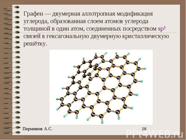 Графен — двумерная аллотропная модификация углерода, образованная слоем атомов углерода толщиной в один атом, соединенных посредством sp² связей в гексагональную двумерную кристаллическую решётку.