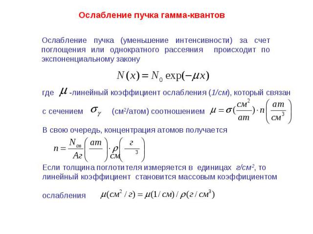 Ослабление пучка гамма-квантов Ослабление пучка (уменьшение интенсивности) за счет поглощения или однократного рассеяния происходит по экспоненциальному закону где -линейный коэффициент ослабления (1/см), который связанс сечением (см2/атом) соотноше…
