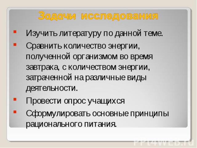 Задачи исследования Изучить литературу по данной теме.Сравнить количество энергии, полученной организмом во время завтрака, с количеством энергии, затраченной на различные виды деятельности.Провести опрос учащихсяСформулировать основные принципы рац…