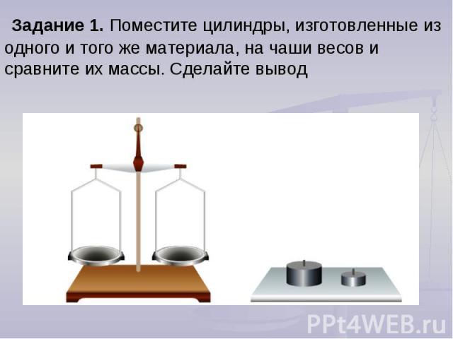 Задание 1. Поместите цилиндры, изготовленные из одного и того же материала, на чаши весов и сравните их массы. Сделайте вывод