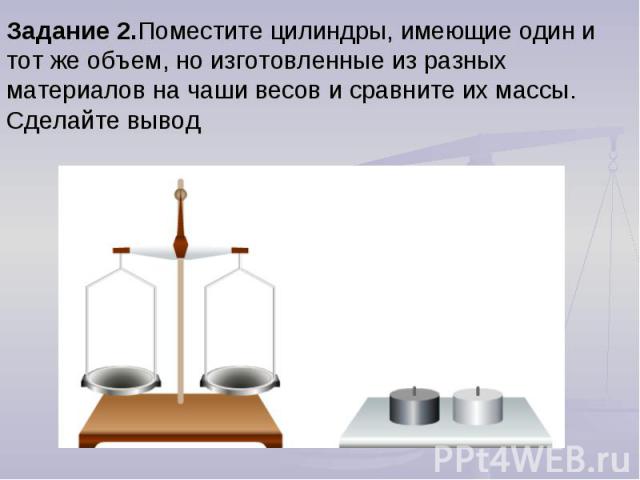 Задание 2.Поместите цилиндры, имеющие один и тот же объем, но изготовленные из разных материалов на чаши весов и сравните их массы. Сделайте вывод