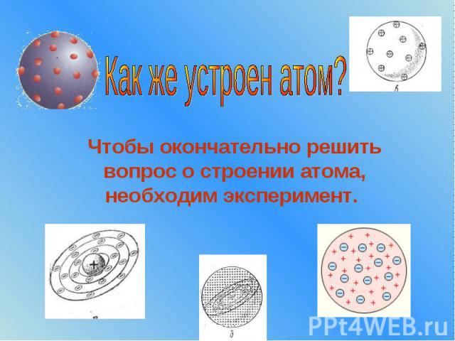 Как же устроен атом? Чтобы окончательно решить вопрос о строении атома, необходим эксперимент.