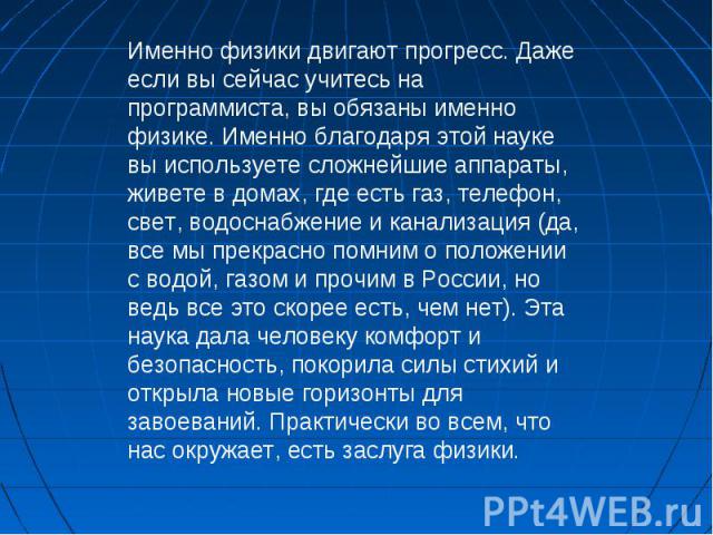 Именно физики двигают прогресс. Даже если вы сейчас учитесь на программиста, вы обязаны именно физике. Именно благодаря этой науке вы используете сложнейшие аппараты, живете в домах, где есть газ, телефон, свет, водоснабжение и канализация (да, все …