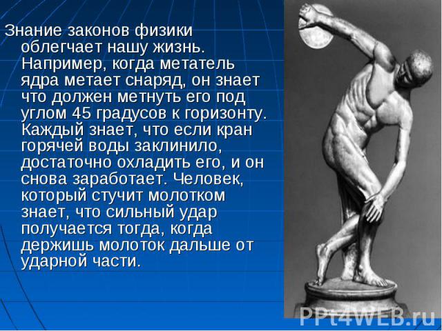 Знание законов физики облегчает нашу жизнь. Например, когда метатель ядра метает снаряд, он знает что должен метнуть его под углом 45 градусов к горизонту. Каждый знает, что если кран горячей воды заклинило, достаточно охладить его, и он снова зараб…