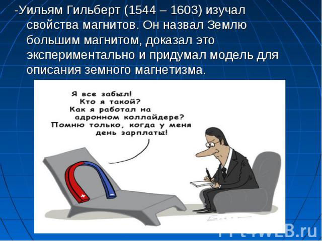 -Уильям Гильберт (1544 – 1603) изучал свойства магнитов. Он назвал Землю большим магнитом, доказал это экспериментально и придумал модель для описания земного магнетизма.