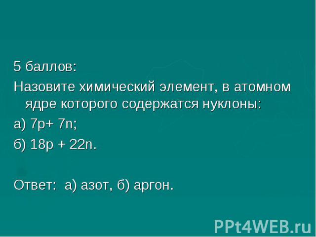 5 баллов:Назовите химический элемент, в атомном ядре которого содержатся нуклоны:а) 7р+ 7n;б) 18р + 22n.Ответ: а) азот, б) аргон.