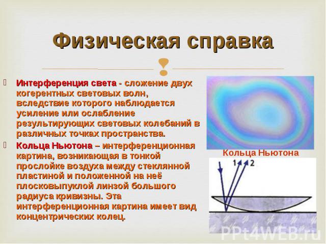 Физическая справка Интерференция света - сложение двух когерентных световых волн, вследствие которого наблюдается усиление или ослабление результирующих световых колебаний в различных точках пространства.Кольца Ньютона – интерференционная картина, в…