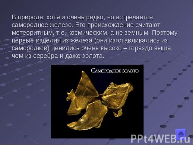 В природе, хотя и очень редко, но встречается самородное железо. Его происхождение считают метеоритным, т.е. космическим, а не земным. Поэтому первые изделия из железа (они изготавливались из самородков) ценились очень высоко – гораздо выше, чем из …