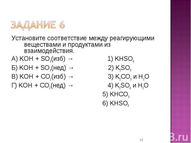 Установите соответствие между реагирующими веществами и продуктами из взаимодействия.А) KOH + SO3(изб) → 1) KHSO4Б) KOH + SO3(нед) → 2) K2SO3В) KOH + CO2(изб) → 3) K2CO3 и H2OГ) KOH + CO2(нед) → 4) K2SO4 и H2O 5) KHCO3 6) KHSO3