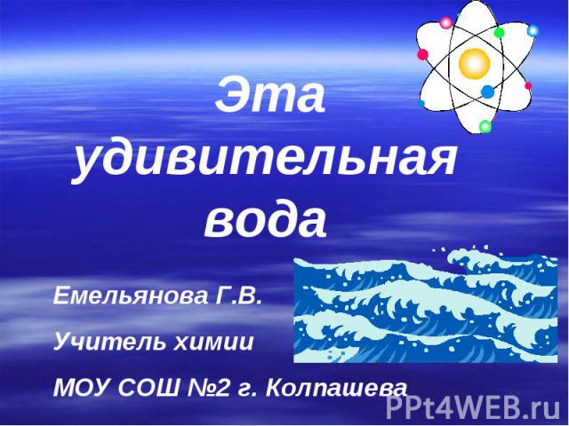 Эта удивительная вода Емельянова Г.В.Учитель химии МОУ СОШ №2 г. Колпашева