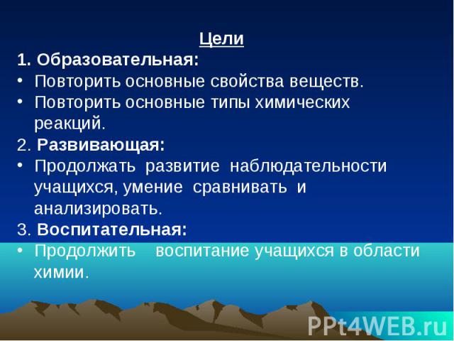 Цели1. Образовательная: Повторить основные свойства веществ.Повторить основные типы химических реакций.2. Развивающая: Продолжать развитие наблюдательности учащихся, умение сравнивать и анализировать.3. Воспитательная: Продолжить воспитание учащихся…