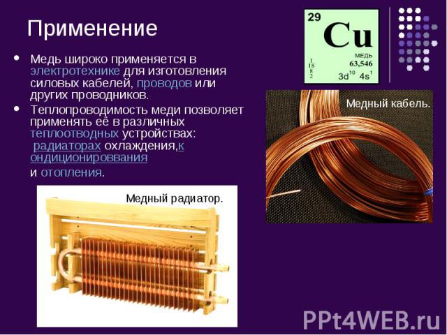 Медь широко применяется в электротехнике для изготовления силовых кабелей, проводов или других проводников.Теплопроводимость меди позволяет применять её в различных теплоотводных устройствах:  радиаторах охлаждения,кондиционироввания и отопления.