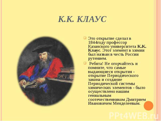 К.К. Клаус Это открытие сделал в 1844году профессор Казанского университета К.К. Клаус. Этот элемент в химии был назван в честь России рутением. Ребята! Не огорчайтесь и помните, что самые выдающиеся открытия - открытие Периодического закона и созда…