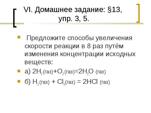 VI. Домашнее задание: §13, упр. 3, 5. Предложите способы увеличения скорости реакции в 8 раз путём изменения концентрации исходных веществ:а) 2H2 (газ)+O2 (газ)=2H2O (газ)б) H2 (газ) + Cl2(газ) = 2HCl (газ)