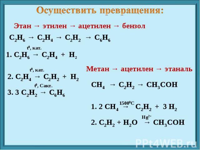 Осуществить превращения: Этан → этилен → ацетилен → бензол С2Н6 → С2Н4 → С2Н2 → С6Н6 1. С2Н6 → С2Н4 + Н2 2. С2Н4 → С2Н2 + Н2 3. 3 С2Н2 → С6Н6 Метан → ацетилен → этаналь СН4 → С2Н2 → СН3СОН 1. 2 СН4 → С2Н2 + 3 Н2 2. С2Н2 + Н2O → СН3COH