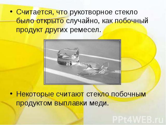 Считается, что рукотворное стекло было открыто случайно, как побочный продукт других ремесел. Некоторые считают стекло побочным продуктом выплавки меди.