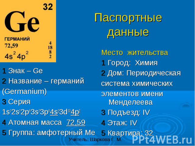 1 Знак – Ge2 Название – германий(Germanium)3 Серия1s22s22p63s23p64s23d104p24 Атомная масса 72,595 Группа: амфотерный Ме Место жительства1 Город: Химия2 Дом: Периодическаясистема химическихэлементов имени Менделеева3 Подъезд: IV4 Этаж: IV5 Квартира: 32