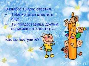 В классе ты уже ответил…Тебе хочется ответить еще…Ты предоставишь другим возможн