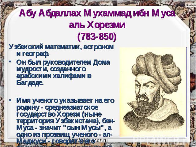 Абу Абдаллах Мухаммад ибн Муса аль Хорезми(783-850) Узбекский математик, астроном и географ. Он был руководителем Дома мудрости, созданного арабскими халифами в Багдаде. Имя ученого указывает на его родину - среднеазиатское государство Хорезм (ныне …
