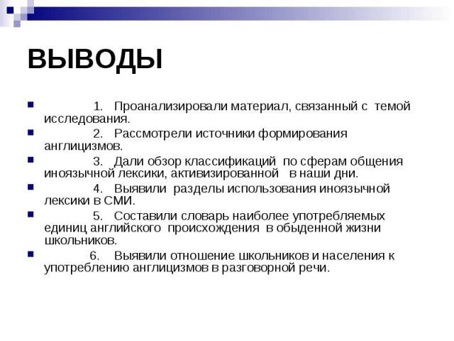 1. Проанализировали материал, связанный с темой исследования. 2. Рассмотрели источники формирования англицизмов. 3. Дали обзор классификаций по сферам общения иноязычной лексики, активизированной в наши дни. 4. Выявили разделы использования иноязычн…