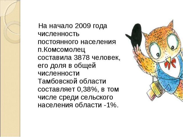 На начало 2009 года численность постоянного населения п.Комсомолец составила 3878 человек, его доля в общей численности Тамбовской области составляет 0,38%, в том числе среди сельского населения области -1%.