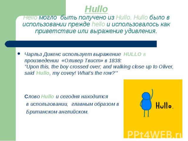 HulloHello могло быть получено из Hullo. Hullo было в использовании прежде hello и использовалось как приветствие или выражение удивления. Чарльз Дикенс использует выражение HULLO в произведении «Оливер Твист» в 1838: