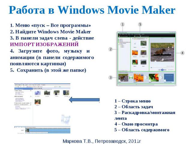 Работа в Windows Movie Maker 1. Меню «пуск – Все программы»2. Найдите Windows Movie Maker3. В панели задач слева - действие ИМПОРТ ИЗОБРАЖЕНИЙ 4. Загрузите фото, музыку и анимации (в панели содержимого появляются картинки)5. Сохранить (в этой же пап…