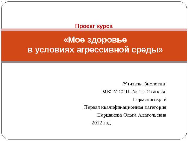 Проект курса «Мое здоровье в условиях агрессивной среды» Учитель биологии МБОУ СОШ № 1 г. Оханска Пермский крайПервая квалификационная категорияПаршакова Ольга Анатольевна2012 год