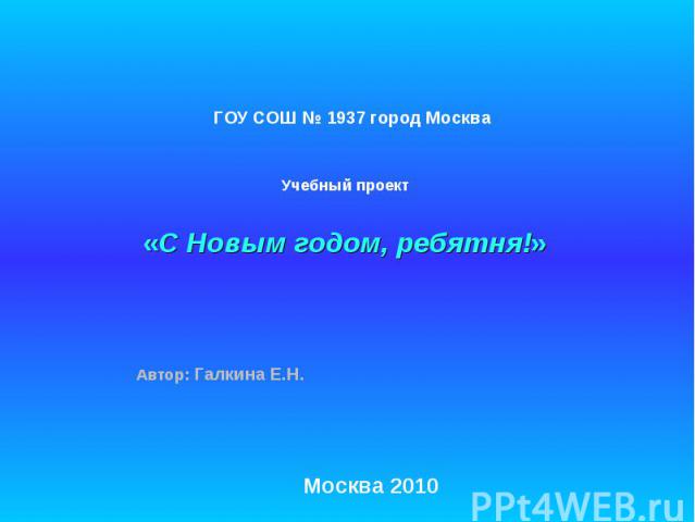 ГОУ СОШ № 1937 город Москва Учебный проект «С Новым годом, ребятня!» Автор: Галкина Е.Н. Москва 2010