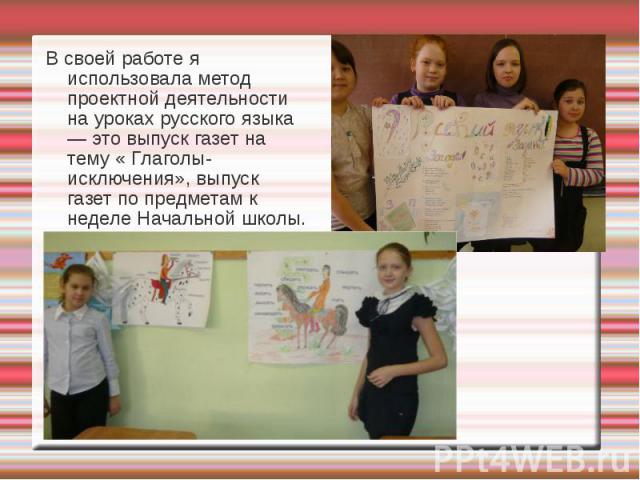 В своей работе я использовала метод проектной деятельности на уроках русского языка — это выпуск газет на тему « Глаголы-исключения», выпуск газет по предметам к неделе Начальной школы.