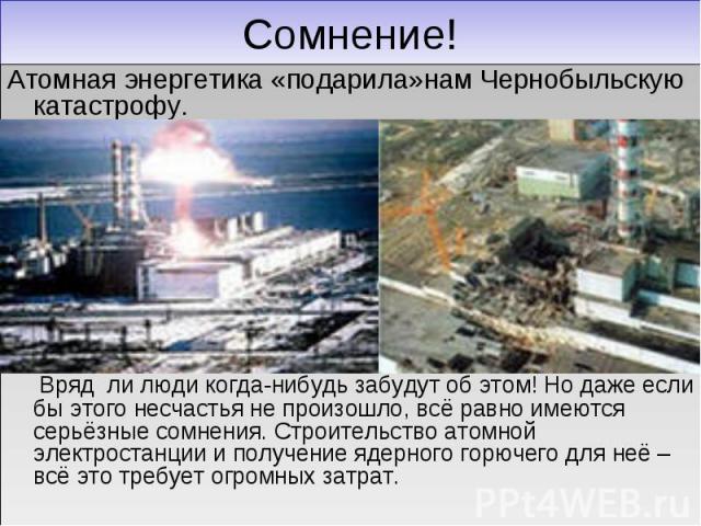 Сомнение! Атомная энергетика «подарила»нам Чернобыльскую катастрофу. Вряд ли люди когда-нибудь забудут об этом! Но даже если бы этого несчастья не произошло, всё равно имеются серьёзные сомнения. Строительство атомной электростанции и получение ядер…