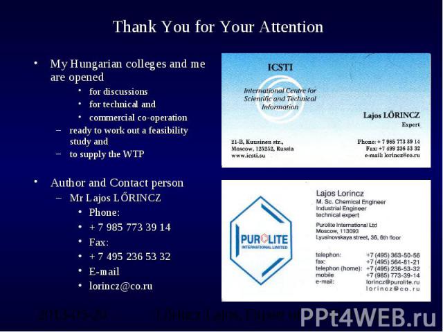 Thank You for Your Attention My Hungarian colleges and me are opened for discussionsfor technical andcommercial co-operationready to work out a feasibility study andto supply the WTPAuthor and Contact personMr Lajos LŐRINCZPhone: + 7 985 773 39 14Fa…