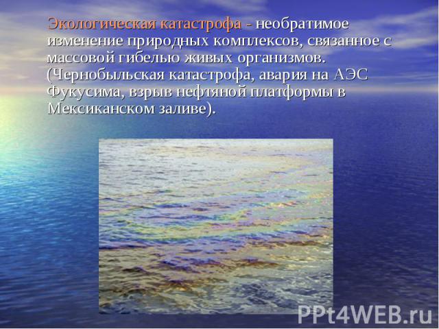 Экологическая катастрофа - необратимое изменение природных комплексов, связанное с массовой гибелью живых организмов. (Чернобыльская катастрофа, авария на АЭС Фукусима, взрыв нефтяной платформы в Мексиканском заливе).